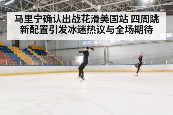 马里宁确认出战花滑美国站 四周跳新配置引发冰迷热议与全场期待