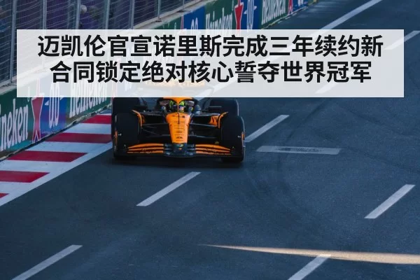 迈凯伦官宣诺里斯完成三年续约新合同锁定绝对核心誓夺世界冠军